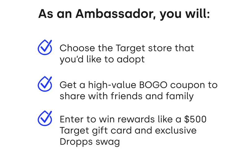 As an Ambassador, you will: Choose the Target store that you'd like to adopt, Get a high-value BOGO coupon to share with friends and family, Enter to win rewards like a $500 Target gift card and exclusive Dropps swag