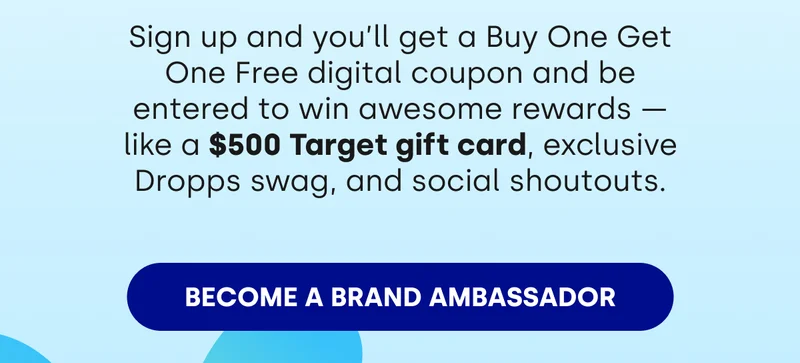 Sign up and you'll get a Buy One Get One Free digital coupon and be entered to win awesome rewards — like a $500 Target gift card, exclusive Dropps swag, and social shoutouts. [BECOME A BRAND AMBASSADOR]