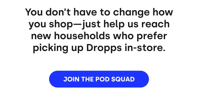 You don't have to change how you shop — just help us reach new households who prefer picking up Dropps in-store. [JOIN THE POD SQUAD]