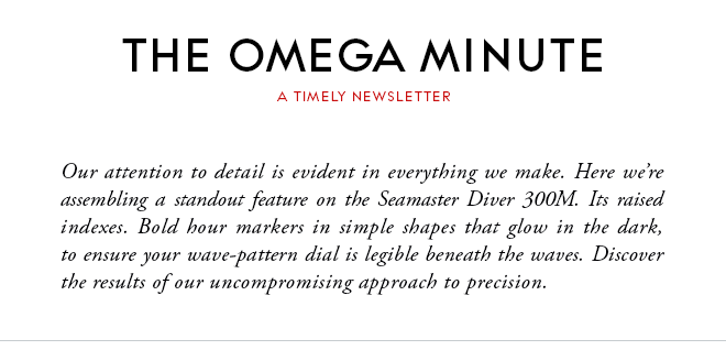 THE OMEGA MINUTE - A TIMELY NEWSLETTER - Our attention to detail is evident in everything we make. Here we’re assembling a standout feature on the Seamaster Diver 300M. Its raised indexes. Bold hour markers in simple shapes that glow in the dark, to ensure your wave-pattern dial is legible beneath the waves. Discover the results of our uncompromising approach to precision.