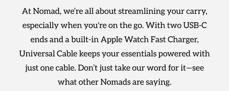 The Travel Cable Everyone's Talking About. At Nomad, we're all about streamlining your carry, especially when you're on the go. With two USB-C ends and a built in Apple Watch Fast Charger, Universal Cable keeps your essentials powered with just one cable. Don't just take our word for it-see what other Nomads are saying. Shop Now.