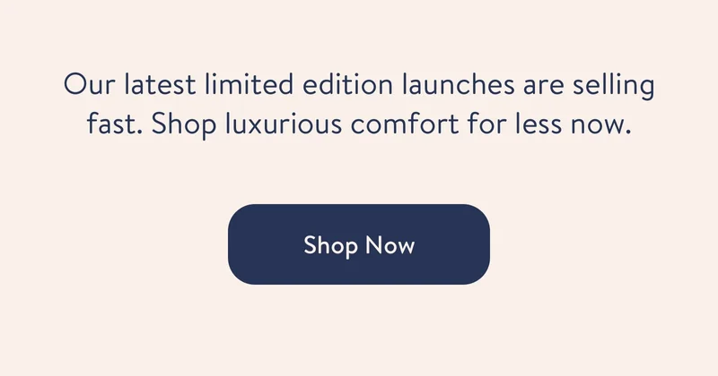 Our latest limited edition launches are selling fast. Shop luxurious comfort for less now. shop now.