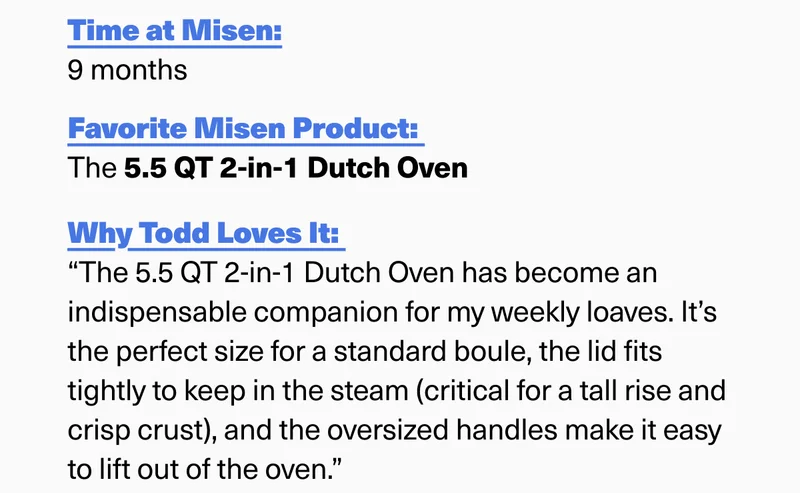 More about Todd. Time at Misen? 9 months. Favorite product? 5.5 QT Dutch Oven. Why does he love it? It's the perfect size for a standard boule, and the lid fits tightly enough to keep the steam in.