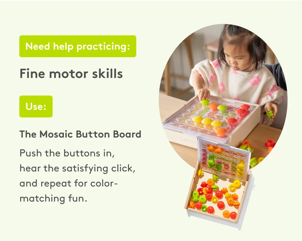 Need help practicing: Fine motor skills. Use: The Mosaic Button Board. Push the buttons in, hear the satisfying click, and repeat for color-matching fun.
