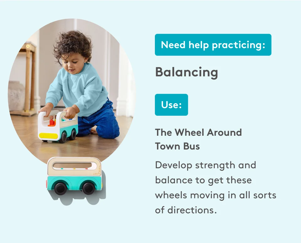 Need help practicing: Balancing. Use: The Wheel Around Town Bus. Develop strength and balance to get these wheels moving in all sorts of directions.