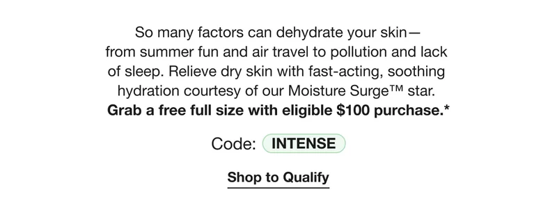 So many factors can dehydrate your skin— from summer fun and air travel to pollution and lack  of sleep. Relieve dry skin with fast-acting, soothing  hydration courtesy of our Moisture Surge™ star.  Grab a free full size with eligible $100 purchase.* | Code: INTENSE | Shop to Qualify
