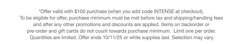 *Offer valid with $100 purchase (when you add code INTENSE at checkout).  To be eligible for offer, purchase minimum must be met before tax and shipping/handling fees  and after any other promotions and discounts are applied. Items on backorder or  pre-order and gift cards do not count towards purchase minimum.  Limit one per order.  Quantities are limited. Offer ends 10/11/25 or while supplies last. Selection may vary.