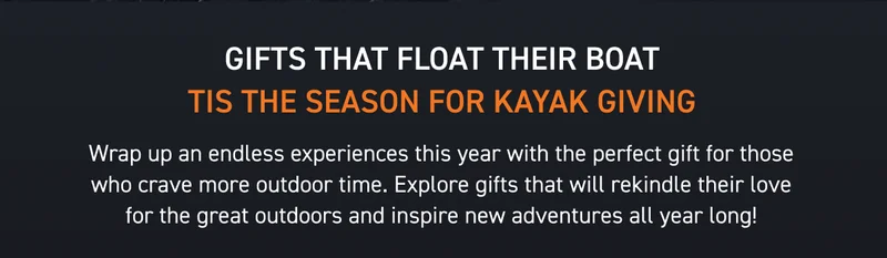 SHOP GIFTS FOR ALL ADVENTURERS AND BUDGETS! KAYAKS START AT JUST $399 SHOP GIFTS FOR ALL ADVENTURERS AND BUDGETS! KAYAKS START AT JUST $399