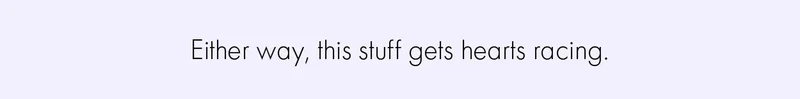 Either way, this stuff gets hearts racing