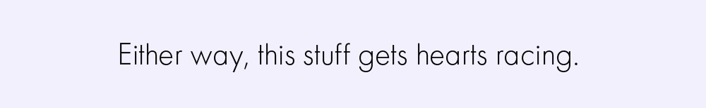 Either way, this stuff gets hearts racing