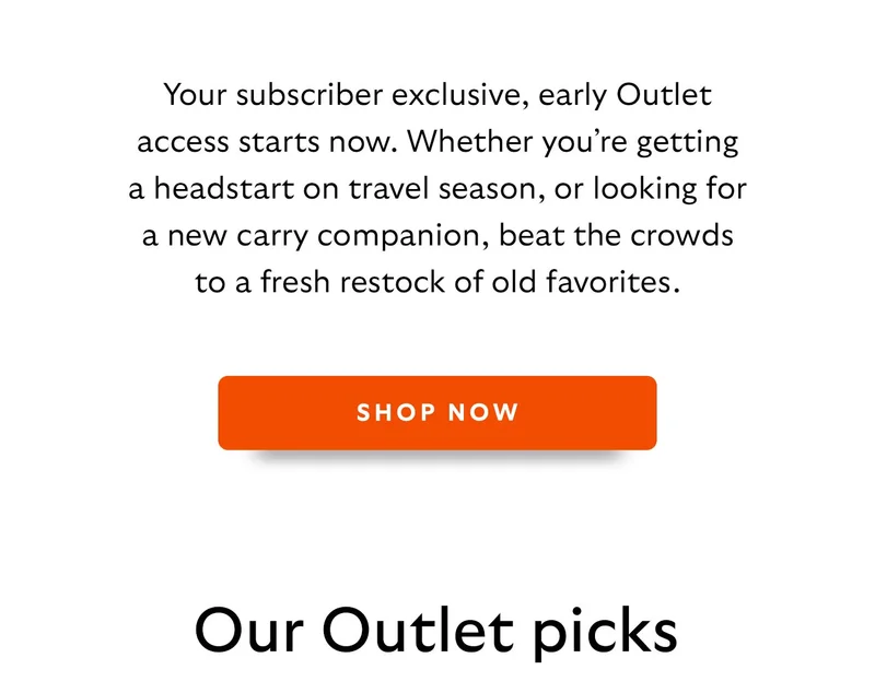 Your subscriber exclusive, early Outlet access starts now. Whether you’re getting a headstart on travel season, or looking for a new carry companion, beat the crowds to a fresh restock of old favorites.