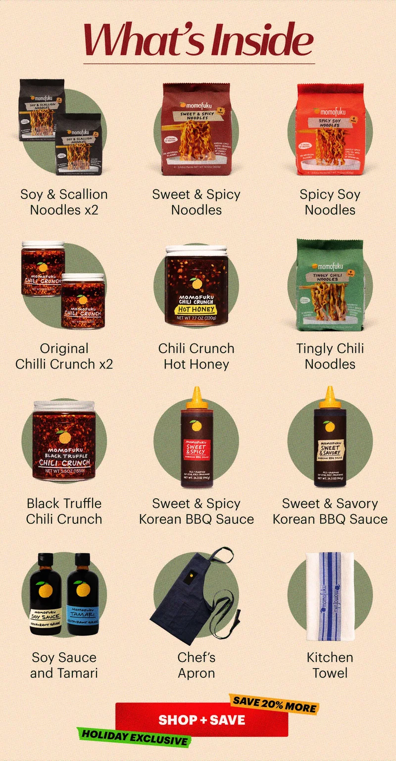 HEADER: What’s Inside  Sub-header:  Soy & Scallion (x2), Sweet & Spicy, Tingly Chili, and Spicy Soy Noodles Soy Sauce + Tamari Original Chili Crunch (x2) Chili Crunch Hot Honey Black Truffle Chili Crunch Sweet & Savory Korean BBQ Sauce Sweet & Spicy Korean BBQ Sauce Chef’s Apron Kitchen Towel  CTA: SHOP + SAVE  TAGS: HOLIDAY EXCLUSIVE, SAVE 20% MORE