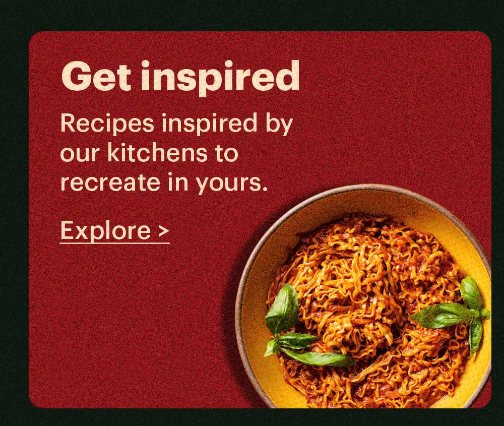 Get Inspired Recipes inspired by our kitchens to recreate in yours. Explore >