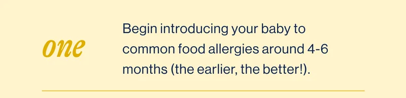 One. Begin introducing your baby to common food allergies around 4-6 months&nbsp;(the earlier, the better!).