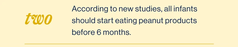 Two. According to new studies, all infants should start eating peanut products before 6 months.