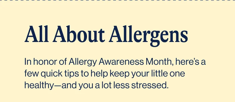 All About Allergens. In honor of Allergy Awareness Month, here’s a few quick tips to help keep your little one healthy—and you a lot less stressed.