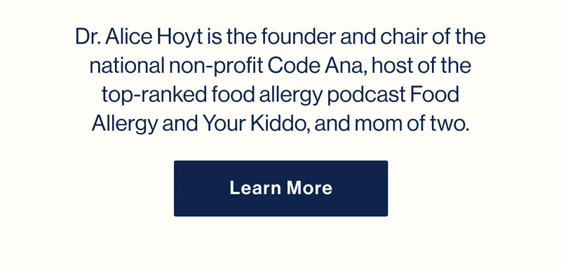 Dr. Alice Hoyt is the founder and chair of the national non-profit&nbsp;Code Ana, host of the top-ranked food allergy podcast&nbsp;Food Allergy and Your Kiddo, and mom of two. Learn More