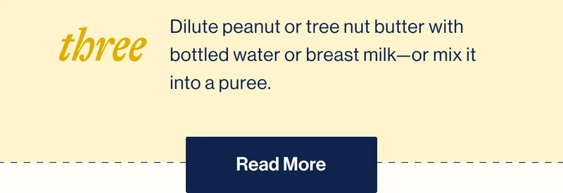 Three. Dilute peanut or tree nut butter with bottled water or breast milk—or mix it into a puree. Read More