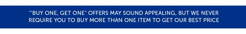 Buy one, get one offers may sound appealing, but we never require you to buy more than one item to get our best price.