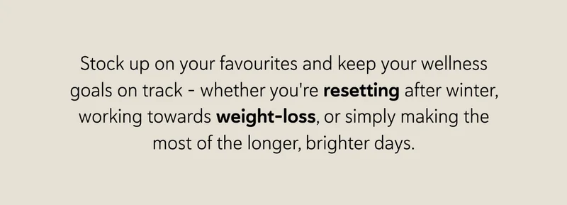 Stock up on your favourites and keep your wellness goals on track – whether you're resetting after winter, working towards weight-loss, or simply making the most of the longer, brighter days.