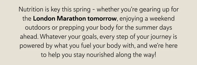 Nutrition is key this spring – whether you’re gearing up for the London Marathon tomorrow, enjoying a weekend outdoors or prepping your body for the summer days ahead. Whatever your goals, every step of your journey is powered by what you fuel your body with, and we’re here to help you stay nourished along the way!