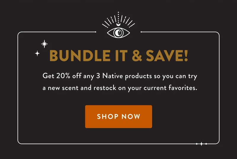 BUNDLE IT & SAVE! | Get 20% off sny 3 Native products so you can try a new scent and restock on your current favorites. | SHOP NOW
