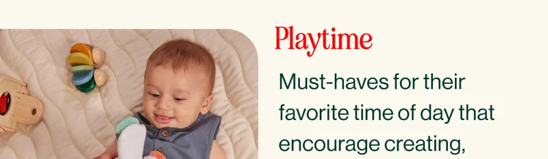 Playtime. Must-haves for their  favorite time of day that encourage creating,  learning, and growing.
