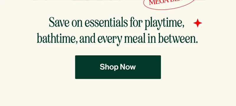 MEGA DEALS. Save on essentials for playtime,  bathtime, and every meal in between.  SHOP NOW