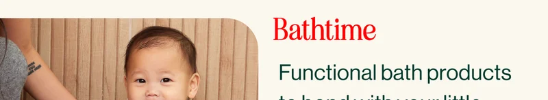 Bathtime. Functional bath products  to bond with your little  one while the wind down  and splash around.