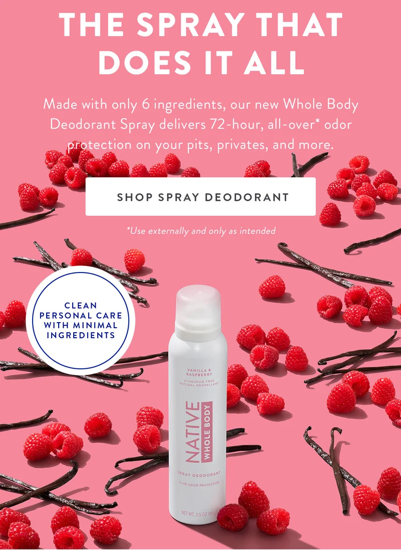 THE SPRAY THAT DOES IT ALL Made with only 6 ingredients, our new Whole Body Deodorant Spray delivers 72-hour, all-over* odor protection on your pits, privates, and more. SHOP SPRAY DEODORANT *Use externally and only as intended CLEAN PERSONAL CARE WITH MINIMAL INGREDIENTS