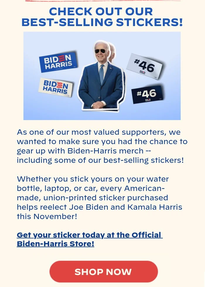 CHECK OUT OUR BESTSELLING STICKERS!: As one of our most valued supporters, we wanted to make sure you had the chance to gear up with Biden-Harris merch – including some of our bestselling stickers! Whether you stick yours on your water bottle, laptop, or car, every American-made, union-printed sticker purchased helps reelect Joe Biden and Kamala Harris this November! Shop now at the Official Biden-Harris Store to get your sticker today: