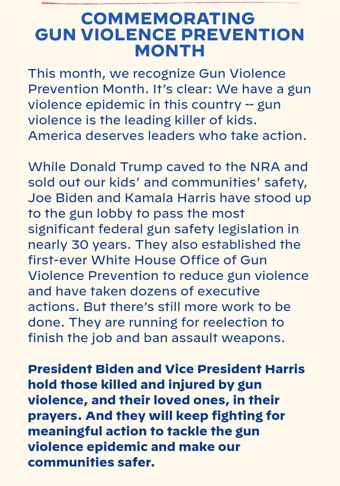 COMMEMORATING GUN VIOLENCE PREVENTION MONTH: This month, we recognize Gun Violence Prevention Month. It’s clear: We have a gun violence epidemic in this country – gun violence is the leading killer of kids. America deserves leaders who take action. While Donald Trump caved to the NRA and sold out our kids’ and communities’ safety, Joe Biden and Kamala Harris have stood up to the gun lobby to pass the most significant federal gun safety legislation in nearly 30 years. They also established the first-ever White House Office of Gun Violence Prevention to reduce gun violence and have taken dozens of executive actions. But there’s still more work to be done. They are running for reelection to finish the job and ban assault weapons. President Biden and Vice President Harris hold those killed and injured by gun violence, and their loved ones, in their prayers. And they will keep fighting for meaningful action to tackle the gun violence epidemic and make our communities safer.