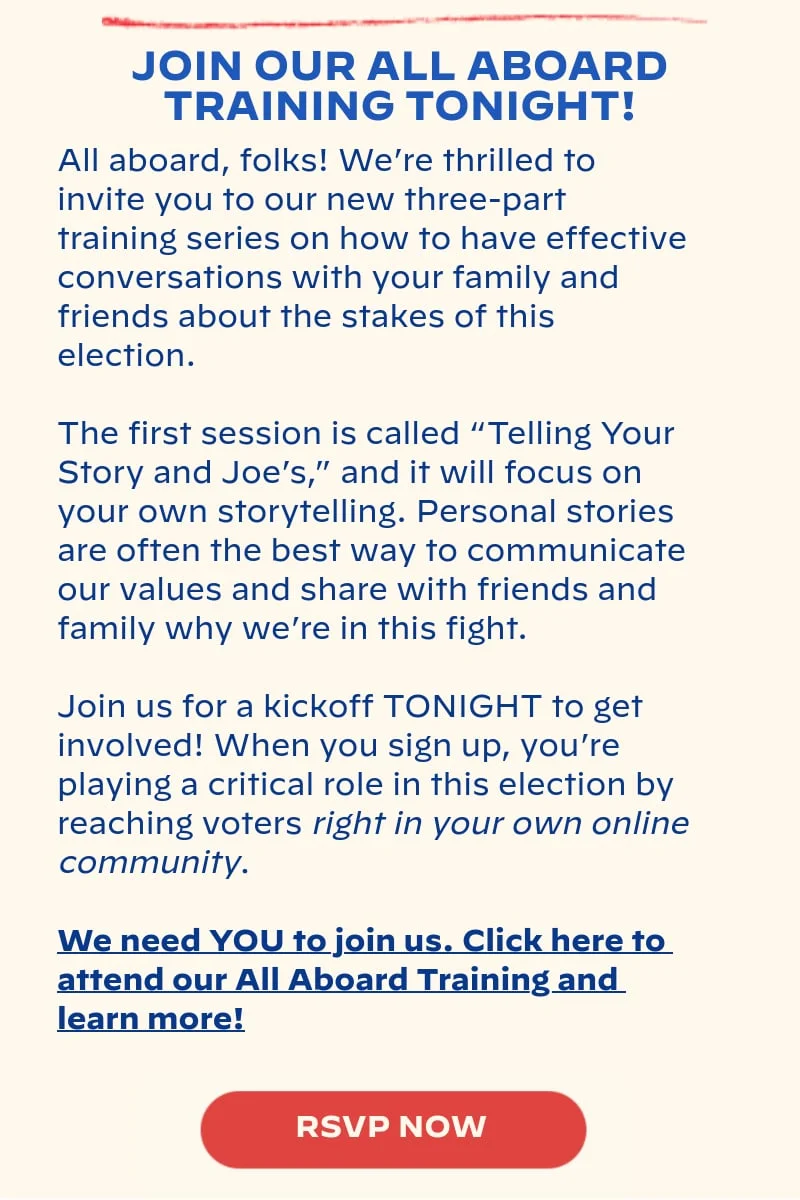JOIN OUR ALL ABOARD TRAINING TONIGHT!: All aboard, folks! We’re thrilled to invite you to our new three-part training series on how to have effective conversations with your family and friends about the stakes of this election. The first session is called “Telling Your Story and Joe’s,” and it will focus on your own storytelling. Personal stories are often the best way to communicate our values and share with friends and family why we’re in this fight. Join us for a kickoff TONIGHT to get involved! When you sign up, you’re playing a critical role in this election by reaching voters right in your own online community. We need YOU to join us. Click here to attend our All Aboard Training and learn more!