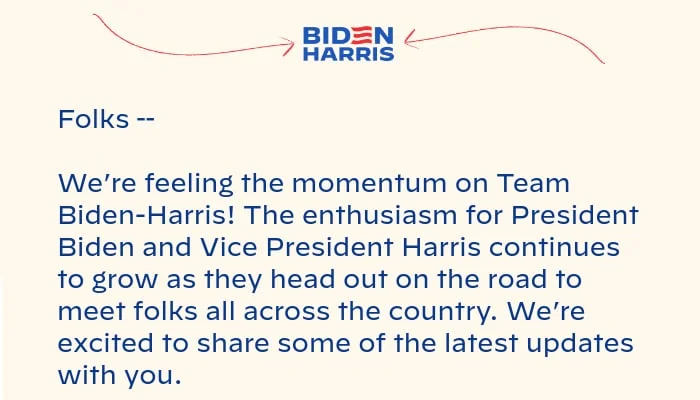 Folks -- We’re feeling the momentum on Team Biden-Harris! The excitement for President Biden and Vice President Harris continues to grow as they head out on the road to meet folks all across the country. We’re excited to share some of the latest updates with you.