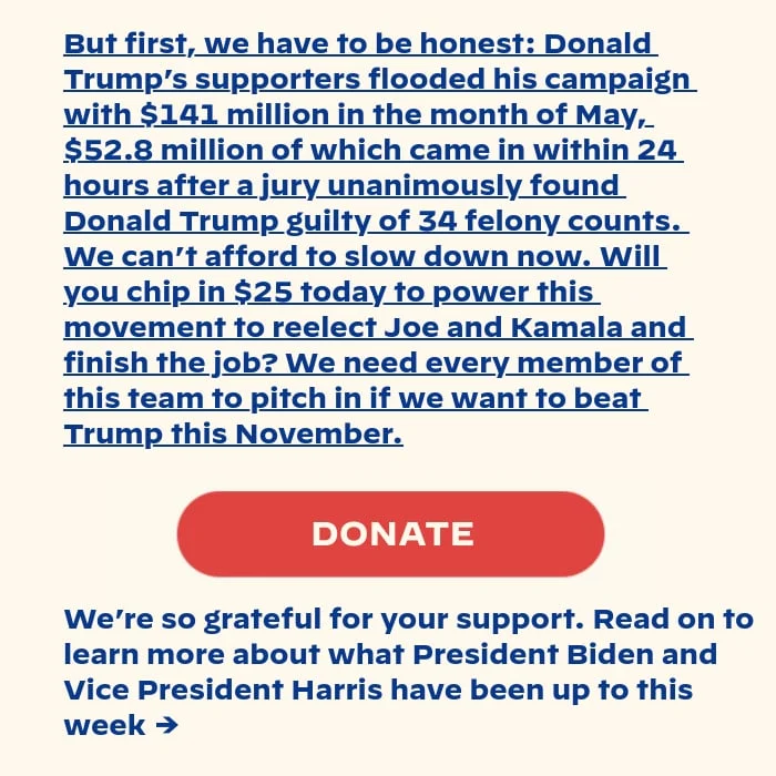 But first, we have to be honest: Donald Trump’s supporters flooded his campaign with $141 million in the month of May, $52.8 million of which came in within 24 hours after a jury unanimously found Donald Trump guilty of 34 felony counts. We can’t afford to slow down now. Will you chip in $25 today to reelect Joe and Kamala and finish the job? We need every member of this team to pitch in if we want to beat him this November. Read on to learn more about what President Biden and Vice President Harris have been up to lately →