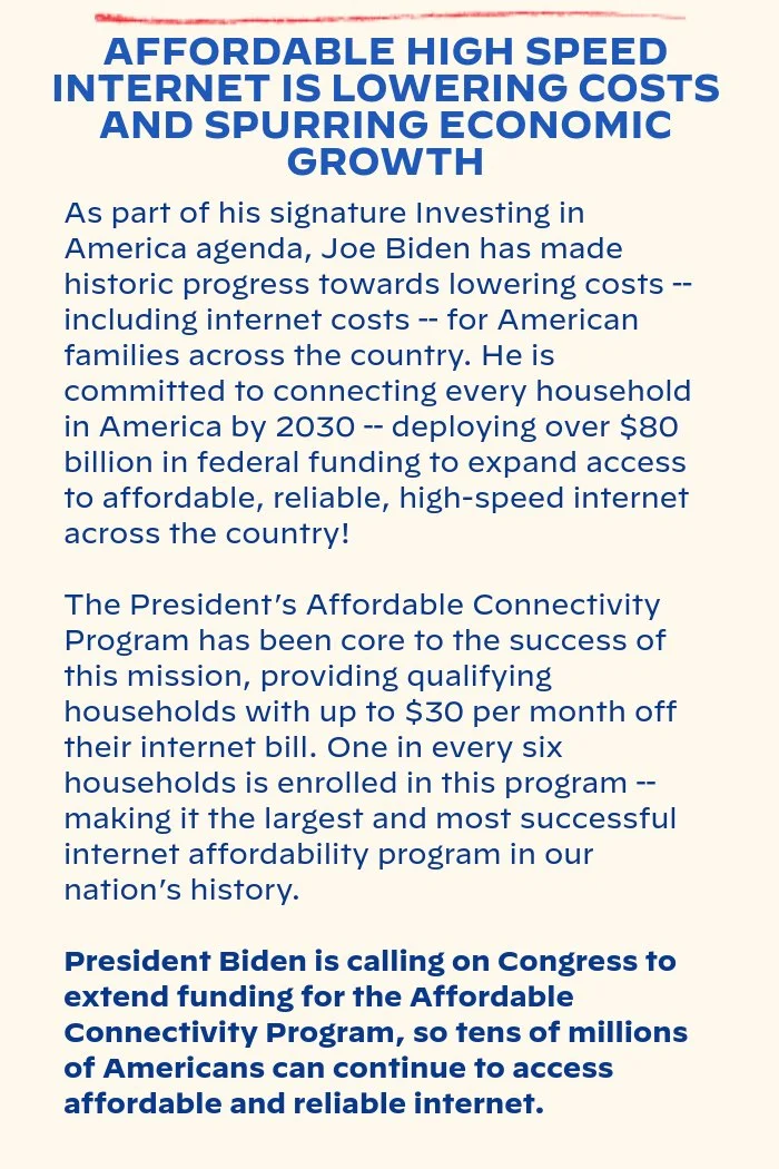 AFFORDABLE HIGH SPEED INTERNET IS LOWERING COSTS AND SPURRING ECONOMIC GROWTH: As part of his signature Investing in America agenda, Joe Biden has made historic progress towards lowering costs – including internet costs – for American families across the country. He is committed to connecting every household in America by 2030 – deploying over $80 billion in federal funding to expand access to affordable, reliable, high-speed internet across the country! The President’s Affordable Connectivity Program has been core to the success of this mission, providing qualifying households with up to $30 per month off their internet bill. One in every six households is enrolled in this program – making it the largest and most successful internet affordability program in our nation’s history. President Biden is calling on Congress to extend funding for the Affordable Connectivity Program, so tens of millions of Americans can continue to access affordable and reliable internet.
