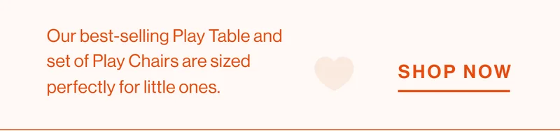 Our best-selling Play Table and set of Play Chairs are sized perfectly for little ones. Shop Now