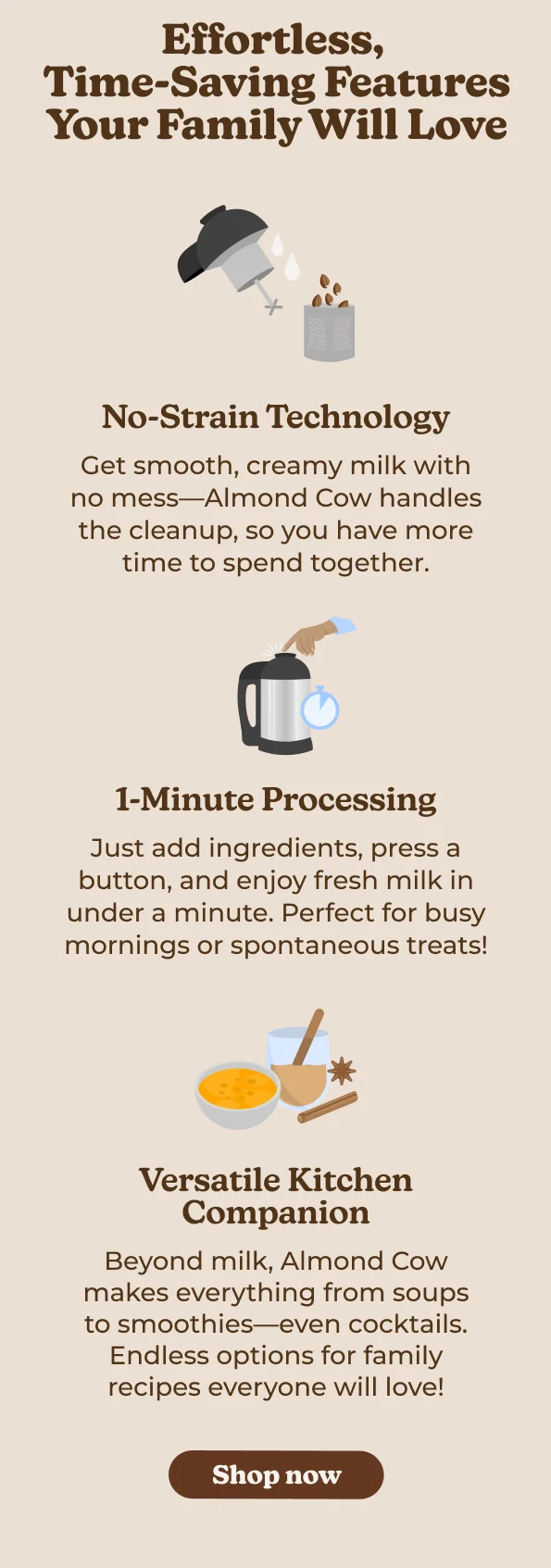 Effortless, Time-Saving Features Your Family Will Love No-Strain Technology Get smooth, creamy milk with no mess-Almond Cow handles the cleanup, so you have more time to spend together. 1-Minute Processing Just add ingredients, press a button, and enjoy fresh milk in under a minute. Perfect for busy mornings or spontaneous treats! Versatile Kitchen Companion Beyond milk, Almond Cow makes everything from soups to smoothies—even cocktails. Endless options for family recipes everyone will love! Shop now