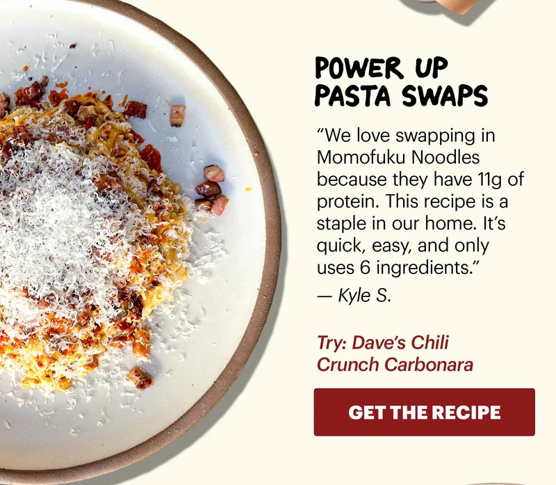 Header: Power up pasta swaps  Sub-header: “We love swapping in Momofuku Noodles because they have 11g of protein. This recipe is a staple in our home. It’s quick, easy, and only uses 6 ingredients.” — Kyle S.  Sub-text: Try: Dave’s Chili Crunch Carbonara  CTA: GET THE RECIPE