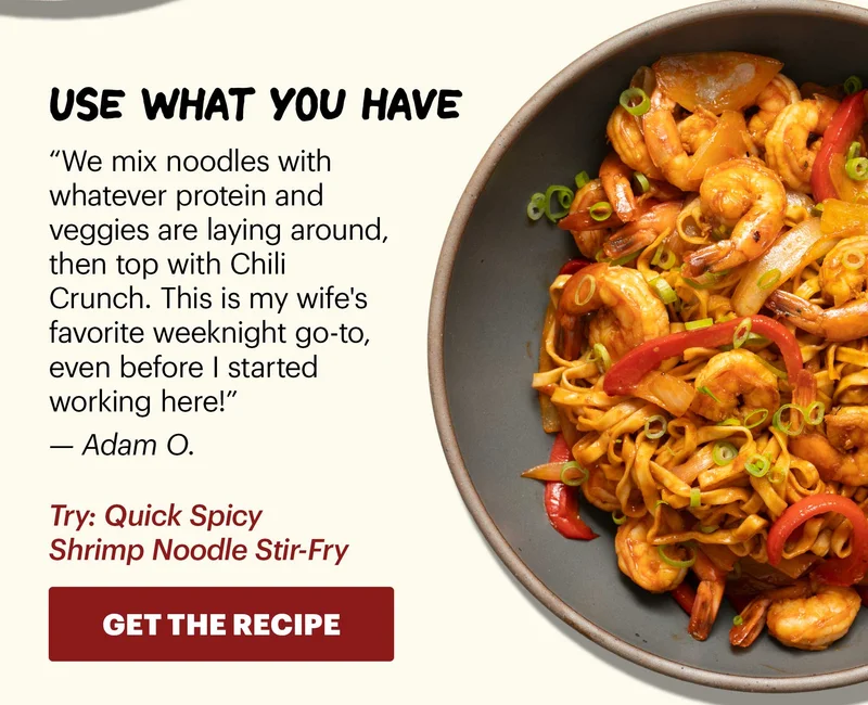 Header: Use what you have  Sub-header: “We mix noodles with whatever protein and veggies are laying around, then top with Chili Crunch. This is my wife's favorite weeknight go-to, even before I started working here!” — Adam O.  Sub-text: Try: Quick Spicy Shrimp Noodle Stir-Fry  CTA: GET THE RECIPE