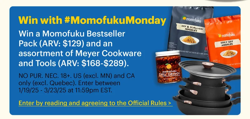 Win with #MomofukuMonday Win a Momofuku Bestseller Pack (ARV: $129) and an assortment of Meyer Cookware and Tools (ARV: $168-$289).  Sub-text:  NO PUR. NEC. 18+. US (excl. MN) and CA only (excl. Quebec). Enter between 1/19/25 - 3/23/25 at 11:59pm EST.  CTA: Enter by reading and agreeing to the Official Rules >