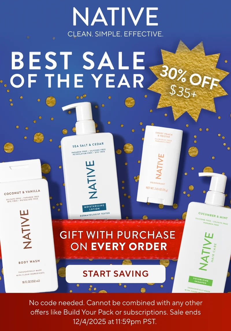 Native. Clean. Simple. Effective. Best Sale of the year. 30% off $35+. Gift with purchase on every order. Start saving.  No code needed. Cannot be combined with any other offers like Build Your Pack or subscriptions. Sale ends 12/4/2025 at 11:59pm PST.
