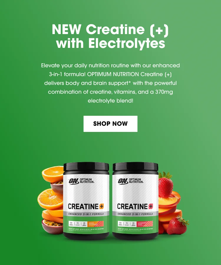 NEW Creatine (+) with Electrolytes Elevate your daily nutrition routine with our enhanced 3-in-1 formula! OPTIMUM NUTRITION Creatine (+) delivers body and brain support* with the powerful combination of creatine, vitamins, and a 370mg electrolyte blend! SHOP NOW