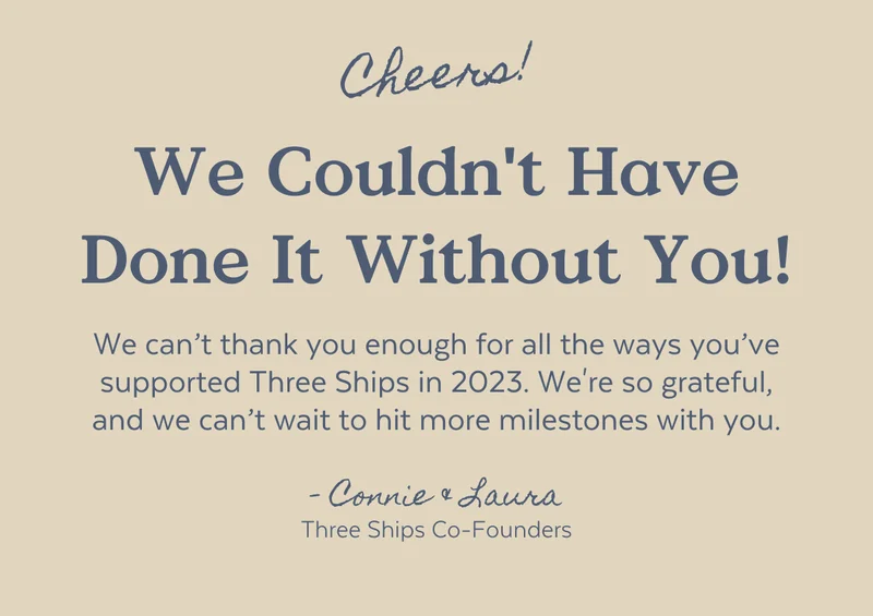 We can’t thank you enough for all the ways you’ve supported Three Ships in 2023. We're so grateful, and we can’t wait to hit more milestones with you.