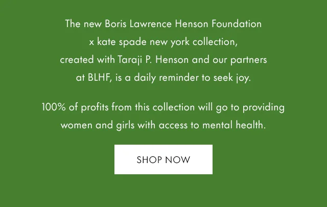 The new Boris Lawrence Henson Foundation x kate spade new york collection, created with Taraji P. Henson and our partners at BLHF, is a daily reminder to seek joy. 100% of profits from this collection will go to providing women and girls with access to mental health.