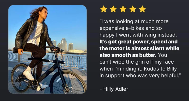 “I was looking at much more expensive e-bikes and so happy I went with wing instead.&nbsp;It’s got great power, speed and the motor is almost silent while also smooth as butter.&nbsp;You can’t wipe the grin off my face when I’m riding it. Kudos to Billy in support who was very helpful.”  - Hilly Adler