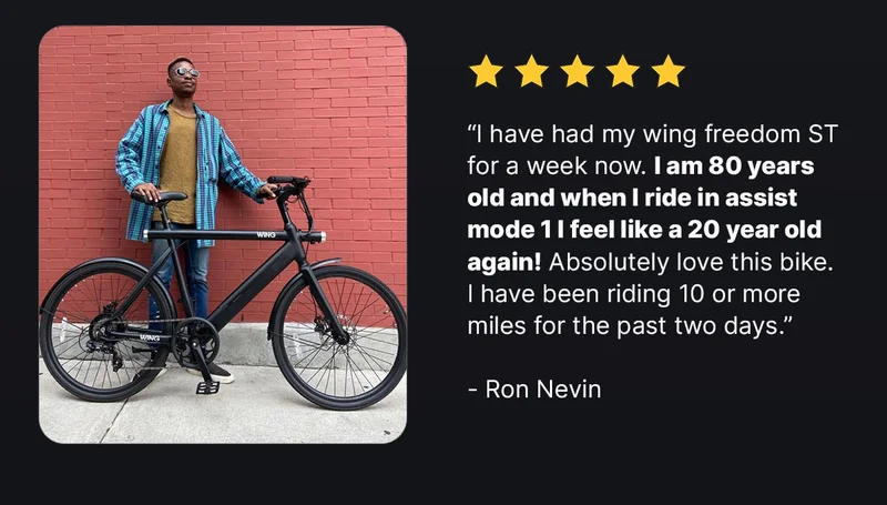 “I have had my wing freedom ST for a week now.&nbsp;I am 80 years old and when I ride in assist mode 1 I feel like a 20 year old again!&nbsp;Absolutely love this bike. I have been riding 10 or more miles for the past two days.”  &nbsp;- Ron Nevin