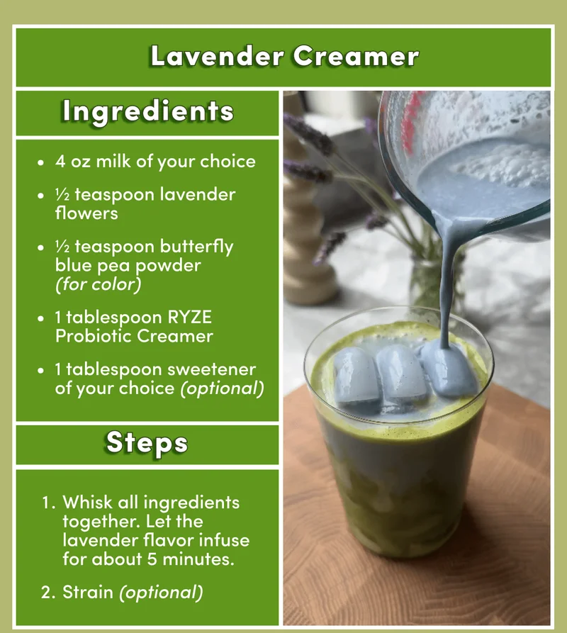 Lavender Creamer | Ingredients 4 oz milk of your choice | ½ teaspoon lavender flowers | ½ teaspoon butterfly blue pea powder (for color) | 1 tablespoon Ryze Coconut Creamer | 1 tablespoon sweetener of your choice (optional) | Steps: 1. Whisk all ingredients together. It's nice to let the lavender flavor infuse for about 5 minutes. | 2. Strain (optional)