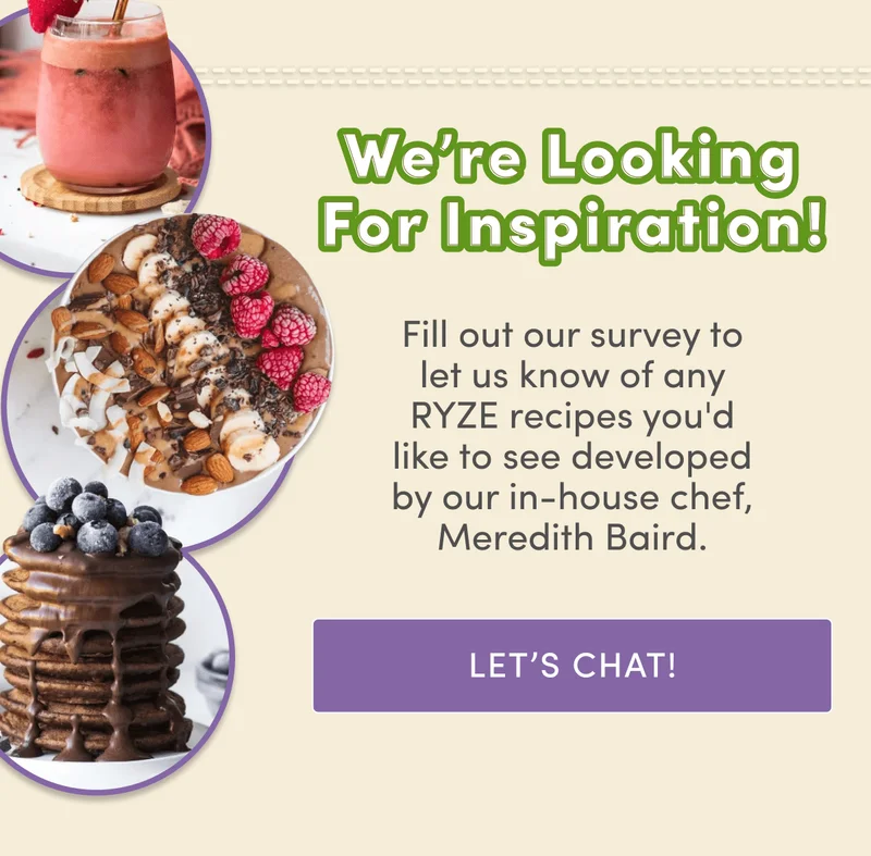 We're looking for inspiration! | Fill out our survey to let us know of any RYZE recipes you'd like to see developed by our in-house chef, Meredith Baird. | Let's Chat!