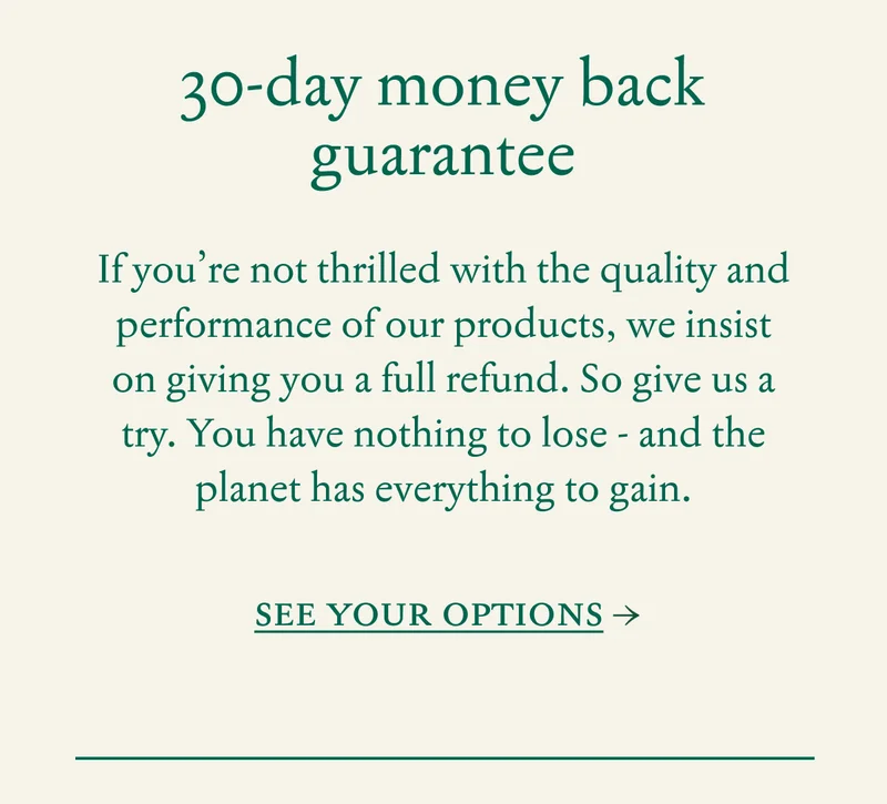 30-day money back guarantee |  If you’re not thrilled with the quality and performance of our products, we insist on giving you a full refund. So give us a try.&nbsp;You have nothing to lose - and the planet has everything to gain.